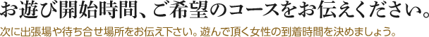 お遊び開始時間、ご希望のコースをお伝えください。次に出張場や待ち合せ場所をお伝え下さい。遊んで頂く女性の到着時間を決めましょう。